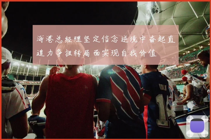 海港总经理坚定信念逆境中奋起直追力争扭转局面实现自我价值